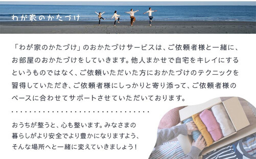 ご自宅がいちばんのパワースポットになるように、また、日々のかたづけを減災につなげられるように、 「わが家のかたづけ」が、あなたのおかたづけのパートナーになります。  （こんな方におすすめ） *家をスッキリと片付けたい *片付けがニガテ *何から片付ければよいのかわからない *断捨離がしたが物が捨てられない *お引越し前後の方 *心機一転気分を変えたい  「わが家のかたづけ」のおかたづけサービスは、ご依頼者様と一緒に、お部屋のおかたづけをしていきます。 他人まかせで自宅をキレイにするというものではなく、ご依頼いただいた方におかたづけのテクニックを習得していただき、ご依頼者様にしっかりと寄り添って、ご依頼者様のペースに合わせてサポートさせていただいております。  おうちが整うと、心も整います。 